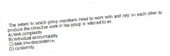 The extent to which group members need to work with and rely on each other to produce the collective work of the group is referred to as
A) task complexity.
B) individual accountability.
C) task interdependence.
D) conformity.