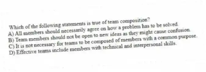 Which of the following statements is true of team composition?
A) All members should necessarily agree on how a problem has to be solved.
B) Team members should not be open to new ideas as they might cause confusion.
C) It is not necessary for teams to be composed of members with a common purpose.
D) Effective teams include members with technical and interpersonal skills.