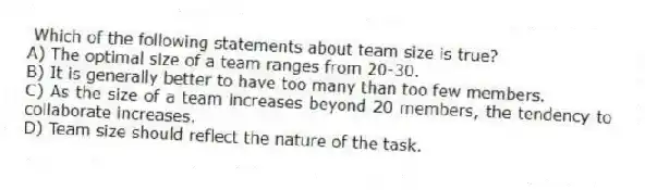 Which of the following statements about team size is true?
A) The optimal size of a team ranges from 20-30.
B) It is generally better to have too many than too few members.
C) As the size of a team increases beyond 20 members, the tendency to collaborate increases.
D) Team size should reflect the nature of the task.