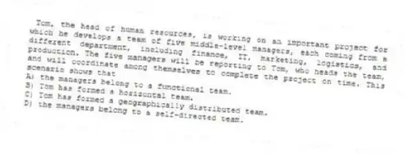 Tom, the head of human resources, is working on an important project for which he develops a team of five middle-level managers, each coming from a different department, including finance, IT, marketing, logistics, and production. The five managers will be reporting to Tom, who heads the team, and will coordinate among themselves to complete the project on time. This scenario shows that
A) the managers belong to a functional team.
B) Tom has formed a horizontal team.
C) Tom has formed a geographically distributed team.
D) the managers belong to a self-directed team.