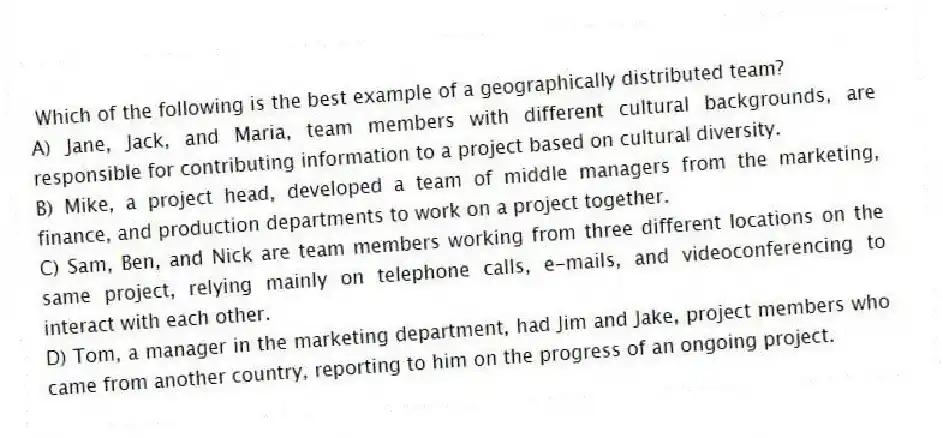 Which of the following is the best example of a geographically distributed team?
A) Jane, Jack, and Maria, team members with different cultural backgrounds, are responsible for contributing information to a project based on cultural diversity.
B) Mike, a project head, developed a team of middle managers from the marketing, finance, and production departments to work on a project together.
C) Sam, Ben, and Nick are team members working from three different locations on the same project, relying mainly on telephone calls, e-mails, and videoconferencing to interact with each other.
D) Tom, a manager in the marketing department, had Jim and Jake, project members who came from another country, reporting to him on the progress of an ongoing project.