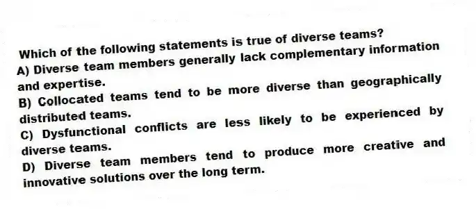 Which of the following statements is true of diverse teams?
A) Diverse team members generally lack complementary information and expertise.
B) Collocated teams tend to be more diverse than geographically distributed teams.
C) Dysfunctional conflicts are less likely to be experienced by diverse teams.
D) Diverse team members tend to produce more creative and innovative solutions over the long term.