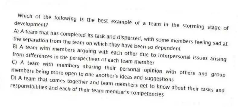 Which of the following is the best example of a team in the storming stage of development?
A) A team that has completed its task and dispersed, with some members feeling sad at the separation from the team on which they have been so dependent
B) A team with members arguing with each other due to interpersonal issues arising from differences in the perspectives of each team member
C) A team with members sharing their personal opinion with others and group members being more open to one another's ideas and suggestions
D) A team that comes together and team members get to know about their tasks and responsibilities and each of their team member's competencies