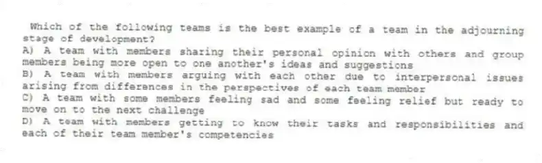 Which of the following teams is the best example of a team in the adjourning stage of development?
A) A team with members sharing their personal opinion with others and group members being more open to one another's ideas and suggestions
B) A team with members arguing with each other due to interpersonal issues arising from differences in the perspectives of each team member
C) A team with some members feeling sad and some feeling relief but ready to move on to the next challenge
D) A team with members getting to know their tasks and responsibilities and each of their team member's competencies