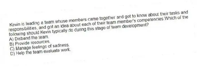Kevin is leading a team whose members came together and got to know about their tasks and responsibilities, and got an idea about each of their team member's competencies.Which of the following should Kevin typically do during this stage of team development?
A) Disband the team.
B) Provide resources.
C) Manage feelings of sadness.
D) Help the team evaluate work.