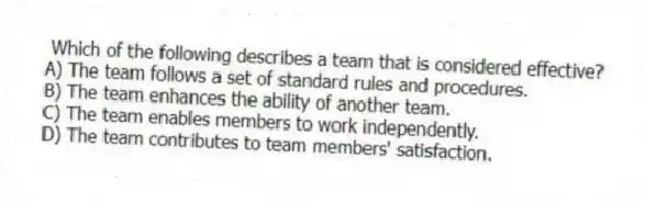 Which of the following describes a team that is considered effective?
A) The team follows a set of standard rules and procedures.
B) The team enhances the ability of another team.
C) The team enables members to work independently.
D) The team contributes to team members' satisfaction.