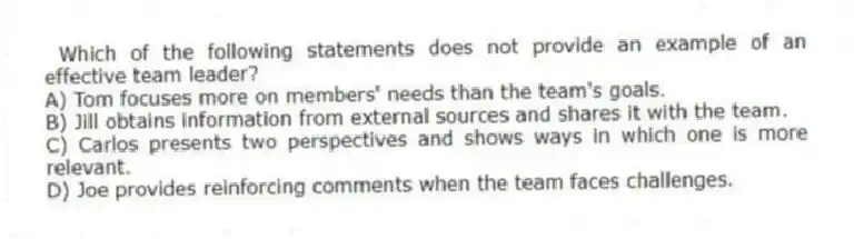 Which of the following statements does not provide an example of an effective team leader?
A) Tom focuses more on members' needs than the team's goals.
B) Jill obtains information from external sources and shares it with the team.
C) Carlos presents two perspectives and shows ways in which one is more relevant.
D) Joe provides reinforcing comments when the team faces challenges.