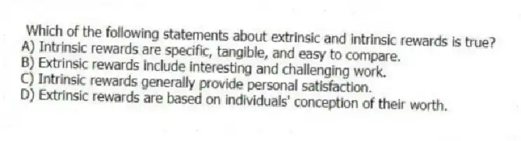 Which of the following statements about extrinsic and intrinsic rewards is true?
A) Intrinsic rewards are specific, tangible, and easy to compare.
B) Extrinsic rewards include interesting and challenging work.
C) Intrinsic rewards generally provide personal satisfaction.
D) Extrinsic rewards are based on individuals' conception of their worth.
