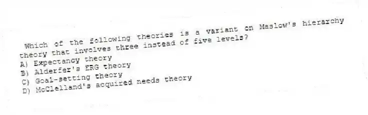 Which of the following theories is a variant on Maslow's hierarchy theory that involves three instead of five levels?
A) Expectancy theory
B) Alderfer's ERG theory
C) Goal-setting theory
D) McClelland's acquired needs theory