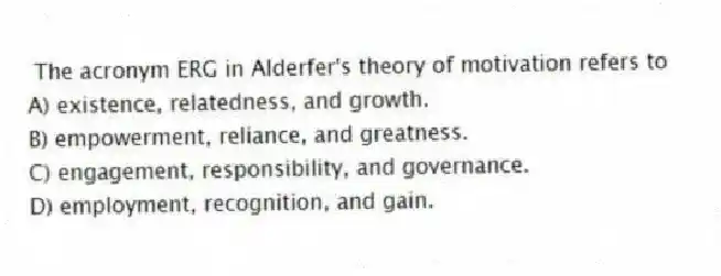 The acronym ERG in Alderfer's theory of motivation refers to
A) existence, relatedness, and growth.
B) empowerment, reliance, and greatness.
C) engagement, responsibility, and governance.
D) employment, recognition, and gain.