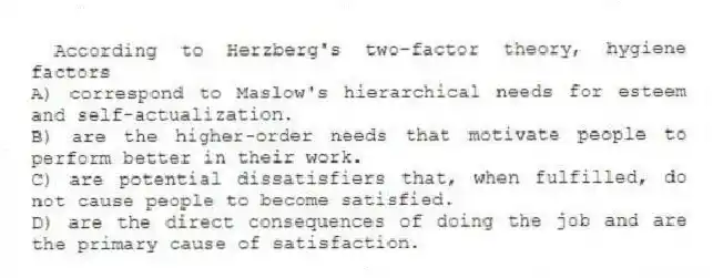 According to Herzberg's two-factor theory, hygiene factors
A) correspond to Maslow's hierarchical needs for esteem and self-actualization.
B) are the higher-order needs that motivate people to perform better in their work.
C) are potential dissatisfiers that, when fulfilled, do not cause people to become satisfied.
D) are the direct consequences of doing the job and are the primary cause of satisfaction.