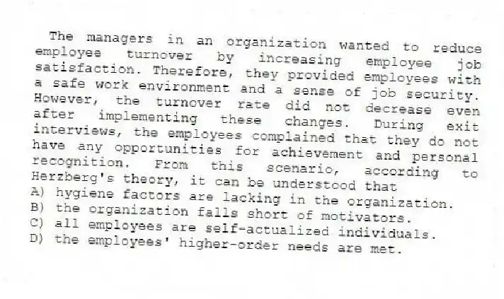 The managers in an organization wanted to reduce employee turnover by increasing employee job satisfaction. Therefore, they provided employees with a safe work environment and a sense of job security. However, the turnover rate did not decrease even after implementing these changes. During exit interviews, the employees complained that they do not have any opportunities for achievement and personal recognition. From this scenario, according to Herzberg's theory, it can be understood that
A) hygiene factors are lacking in the organization.
B) the organization falls short of motivators.
C) all employees are self-actualized individuals.
D) the employees' higher-order needs are met.