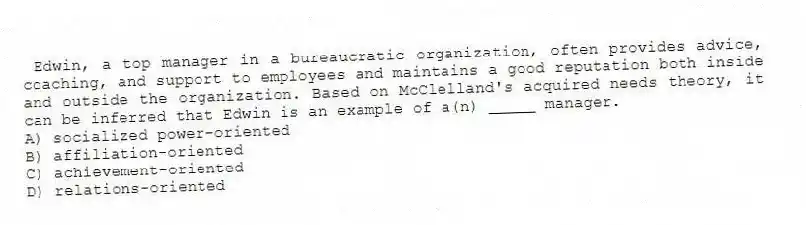 Edwin, a top manager in a bureaucratic organization, often provides advice, coaching, and support to employees and maintains a good reputation both inside and outside the organization. Based on McClelland's acquired needs theory, it can be inferred that Edwin is an example of a(n) _____ manager.
A) socialized power-oriented
B) affiliation-oriented
C) achievement-oriented
D) relations-oriented