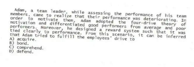 Adam, a team leader, while assessing the performance of his team members, came to realize that their performance was deteriorating. In order to motivate them, Adam adopted the four-drive theory of motivation and differentiated good performers from average and poor performers. Moreover, he designed a reward system such that it was tied clearly to performance. From this scenario, it can be inferred that Adam tried to fulfill the employees' drive to
A) acquire.
B) bond.
C) comprehend.
D) defend.