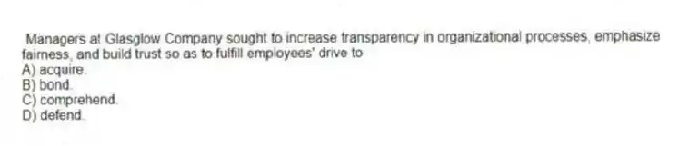 Managers at Glasglow Company sought to increase transparency in organizational processes, emphasize fairness, and build trust so as to fulfill employees' drive to
A) acquire.
B) bond.
C) comprehend.
D) defend.