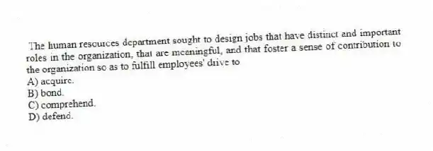 The human resources department sought to design jobs that have distinct and important roles in the organization, that are meaningful, and that foster a sense of contribution to the organization so as to fulfill employees' drive to
A) acquire.
B) bond.
C) comprehend.
D) defend.
