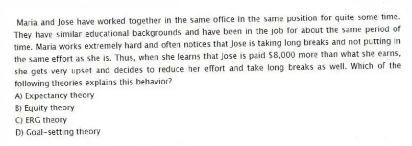 Maria and Jose have worked together in the same office in the same position for quite some time. They have similar educational backgrounds and have been in the job for about the same period of time. Maria works extremely hard and often notices that Jose is taking long breaks and not putting in the same effort as she is. Thus, when she learns that Jose is paid $8,000 more than what she earns, she gets very upset and decides to reduce her effort and take long breaks as well. Which of the following theories explains this behavior?
A) Expectancy theory
B) Equity theory
C) ERG theory
D) Goal-setting theory