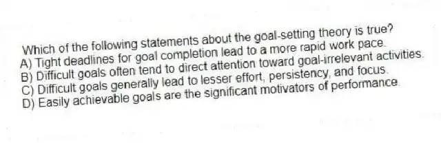 Which of the following statements about the goal-setting theory is true?
A) Tight deadlines for goal completion lead to a more rapid work pace.
B) Difficult goals often tend to direct attention toward goal-irrelevant activities.
C) Difficult goals generally lead to lesser effort, persistency, and focus.
D) Easily achievable goals are the significant motivators of performance.