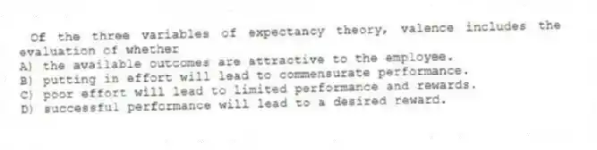 Of the three variables of expectancy theory, valence includes the evaluation of whether
A) the available outcomes are attractive to the employee.
B) putting in effort will lead to commensurate performance.
C) poor effort will lead to limited performance and rewards.
D) successful performance will lead to a desired reward.