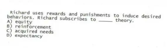 Richard uses rewards and punishments to induce desired behaviors. Richard subscribes to _____ theory.
A) equity
B) reinforcement
C) acquired needs
D) expectancy