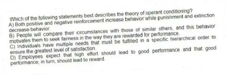 Which of the following statements best describes the theory of operant conditioning?
A) Both positive and negative reinforcement increase behavior while punishment and extinction decrease behavior.
B) People will compare their circumstances with those of similar others, and this behavior motivates them to seek fairness in the way they are rewarded for performance.
C) Individuals have multiple needs that must be fulfilled in a specific hierarchical order to ensure the greatest level of satisfaction.
D) Employees expect that high effort should lead to good performance and that good performance, in turn, should lead to reward.