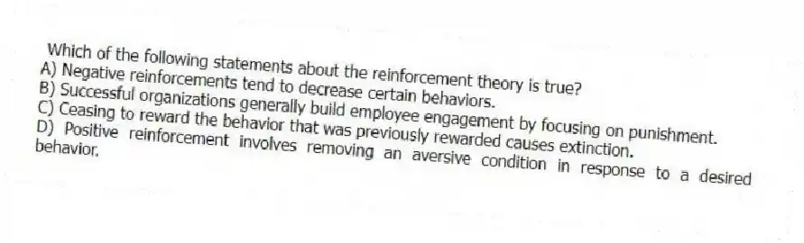 Which of the following statements about the reinforcement theory is true?
A) Negative reinforcements tend to decrease certain behaviors.
B) Successful organizations generally build employee engagement by focusing on punishment.
C) Ceasing to reward the behavior that was previously rewarded causes extinction.
D) Positive reinforcement involves removing an aversive condition in response to a desired behavior.