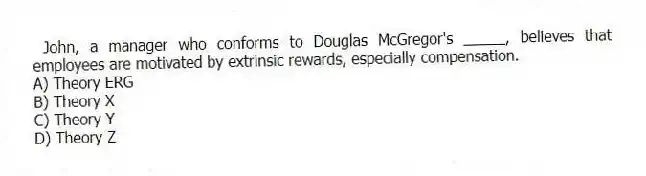 John, a manager who conforms to Douglas McGregor's _____, believes that employees are motivated by extrinsic rewards, especially compensation.
A) Theory ERG
B) Theory X
C) Theory Y
D) Theory Z