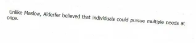 Unlike Maslow, Alderfer believed that individuals could pursue multiple needs at once.