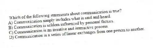 Which of the following statements about communication is true?
A) Communication simply includes what is said and heard.
B) Communication is seldom influenced by personal factors.
C) Communication is an iterative and interactive process.
D) Communication is a series of linear exchanges from one person to another.