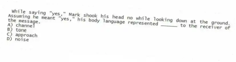 While saying "yes," Mark shook his head no while looking down at the ground. Assuming he meant "yes," his body language represented ______ to the receiver of the message.
A) channel
B) tone
C) approach
D) noise