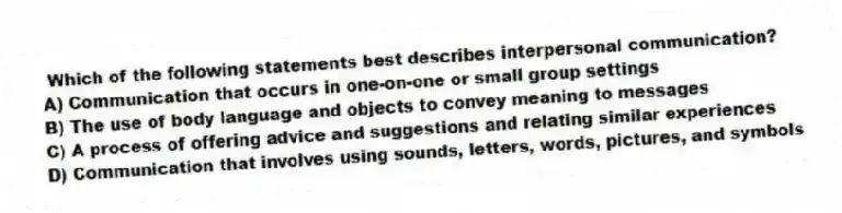 Which of the following statements best describes interpersonal communication?
A) Communication that occurs in one-on-one or small group settings
B) The use of body language and objects to convey meaning to messages
C) A process of offering advice and suggestions and relating similar experiences
D) Communication that involves using sounds, letters, words, pictures, and symbols