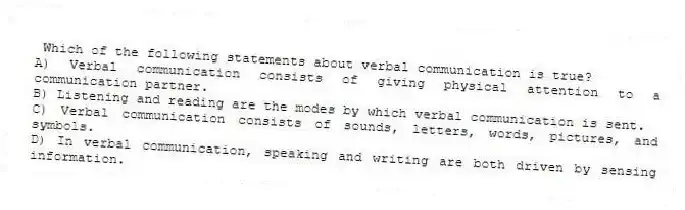 Which of the following statements about verbal communication is true?
A) Verbal communication consists of giving physical attention to a communication partner.
B) Listening and reading are the modes by which verbal communication is sent.
C) Verbal communication consists of sounds, letters, words, pictures, and symbols.
D) In verbal communication, speaking and writing are both driven by sensing information.