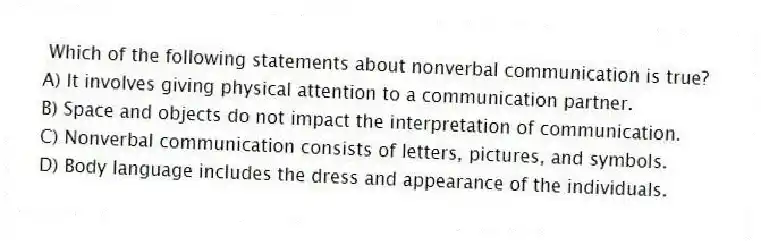 Which of the following statements about nonverbal communication is true?
A) It involves giving physical attention to a communication partner.
B) Space and objects do not impact the interpretation of communication.
C) Nonverbal communication consists of letters, pictures, and symbols.
D) Body language includes the dress and appearance of the individuals.