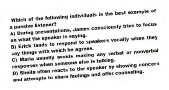 Which of the following individuals is the best example of a passive listener?
A) During presentations, James consciously tries to focus on what the speaker is saying.
B) Erick tends to respond to speakers vocally when they say things with which he agrees.
C) Maria usually avoids making any verbal or nonverbal responses when someone else is talking.
D) Sheila often reacts to the speaker by showing concern and attempts to share feelings and offer counseling.