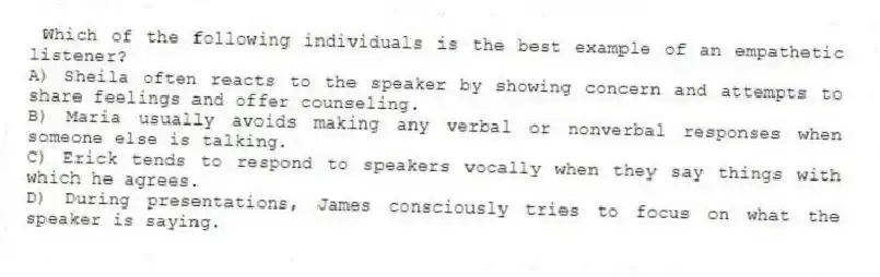 Which of the following individuals is the best example of an empathetic listener?
A) Sheila often reacts to the speaker by showing concern and attempts to share feelings and offer counseling.
B) Maria usually avoids making any verbal or nonverbal responses when someone else is talking.
C) Erick tends to respond to speakers vocally when they say things with which he agrees.
D) During presentations, James consciously tries to focus on what the speaker is saying.