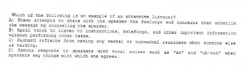 Which of the following is an example of an attentive listener?
A) Shawn attempts to share with the speaker the feelings and concerns that underlie the message by counseling the speaker.
B) April tends to listen to instructions, briefings, and other important information without performing other tasks.
C) Richard refrains from making any verbal or nonverbal responses when someone else is talking.
D) Ramona responds to speakers with vocal noises such as "ah" and "uh-huh" when speakers say things with which she agrees.