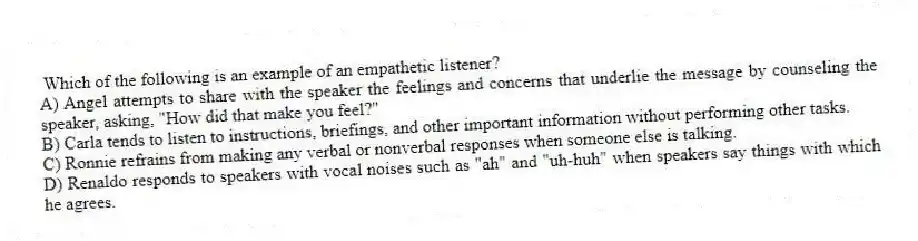 Which of the following is an example of an empathetic listener?
A) Angel attempts to share with the speaker the feelings and concerns that underlie the message by counseling the speaker, asking, "How did that make you feel?"
B) Carla tends to listen to instructions, briefings, and other important information without performing other tasks.
C) Ronnie refrains from making any verbal or nonverbal responses when someone else is talking.
D) Renaldo responds to speakers with vocal noises such as "ah" and "uh-huh" when speakers say things with which he agrees.