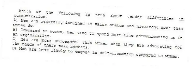 Which of the following is true about gender differences in communication?
A) Men are generally inclined to value status and hierarchy more than women do.
B) Compared to women, men tend to spend more time communicating up in an organization.
C) Men are more successful than women when they are advocating for the needs of their team members.
D) Men are less likely to engage in self-promotion compared to women.