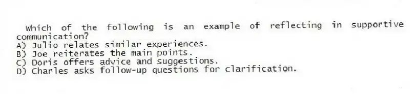 Which of the following is an example of reflecting in supportive communication?
A) Julio relates similar experiences.
B) Joe reiterates the main points.
C) Doris offers advice and suggestions.
D) Charles asks follow-up questions for clarification.
