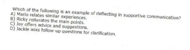 Which of the following is an example of deflecting in supportive communication?
A) Mario relates similar experiences.
B) Ricky reiterates the main points.
C) Joy offers advice and suggestions.
D) Jackie asks follow-up questions for clarification.
