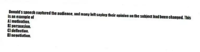 Donald's speech captured the audience, and many left saying their opinion on the subject had been changed. This is an example of
A) motivation.
B) persuasion.
C) deflection.
D) negotiation.