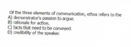 Of the three elements of communication, ethos refers to the
A) demonstrator's passion to argue.
B) rationale for action.
C) facts that need to be conveyed.
D) credibility of the speaker.