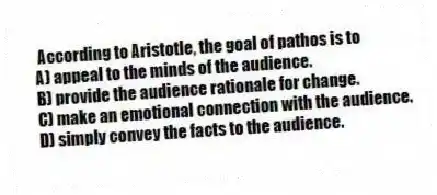 According to Aristotle, the goal of pathos is to
A) appeal to the minds of the audience.
B) provide the audience rationale for change.
C) make an emotional connection with the audience.
D) simply convey the facts to the audience.