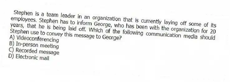  Stephen is a team leader in an organization that is currently laying off some of its employees. Stephen has to inform George, who has been with the organization for 20 years, that he is being laid off. Which of the following communication media should Stephen use to convey this message to George?
A) Videoconferencing
B) In-person meeting
C) Recorded message
D) Electronic mail