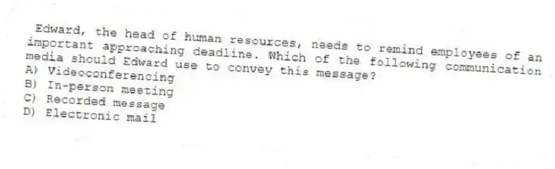 Edward, the head of human resources, needs to remind employees of an important approaching deadline. Which of the following communication media should Edward use to convey this message?
A) Videoconferencing
B) In-person meeting
C) Recorded message
D) Electronic mail