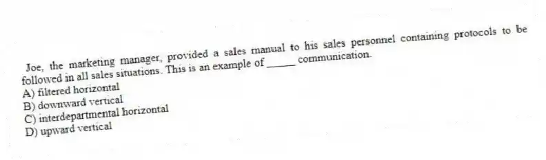 Joe, the marketing manager, provided a sales manual to his sales personnel containing protocols to be followed in all sales situations. This is an example of _____ communication.
A) filtered horizontal
B) downward vertical
C) interdepartmental horizontal
D) upward vertical