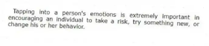 Tapping into a person's emotions is extremely important in encouraging an individual to take a risk, try something new, or change his or her behavior.