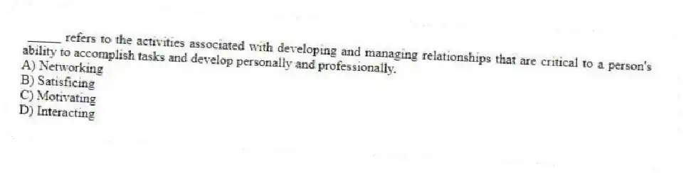 _____ refers to the activities associated with developing and managing relationships that are critical to a person's ability to accomplish tasks and develop personally and professionally.
A) Networking
B) Satisficing
C) Motivating
D) Interacting