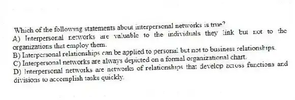 Which of the following statements about interpersonal networks is true?
A) Interpersonal networks are valuable to the individuals they link but not to the organizations that employ them.
B) Interpersonal relationships can be applied to personal but not to business relationships.
C) Interpersonal networks are always depicted on a formal organizational chart.
D) Interpersonal networks are networks of relationships that develop across functions and divisions to accomplish tasks quickly.