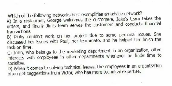 Which of the following networks best exemplifies an advice network?
A) In a restaurant, George welcomes the customers, Jake's team takes the orders, and finally Jim's team serves the customers and conducts financial transactions.
B) Pinky couldn't work on her project due to some personal issues. She discussed her issues with Paul, her teammate, and he helped her finish the task on time.
C) John, who belongs to the marketing department in an organization, often interacts with employees in other departments whenever he finds time to socialize.
D) When it comes to solving technical issues, the employees in an organization often get suggestions from Victor, who has more technical expertise.